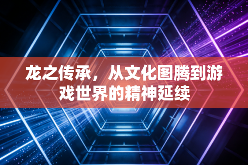 龙之传承，从文化图腾到游戏世界的精神延续