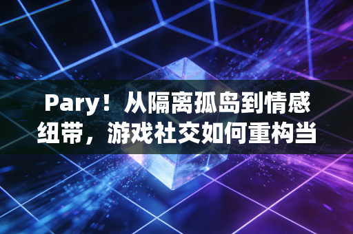 Pary！从隔离孤岛到情感纽带，游戏社交如何重构当代人的生活场景