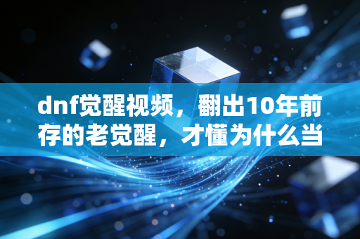 dnf觉醒视频,翻出10年前存的老觉醒,才懂为什么当年蹲网吧也要等48级