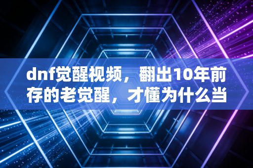 dnf觉醒视频，翻出10年前存的老觉醒，才懂为什么当年蹲网吧也要等48级