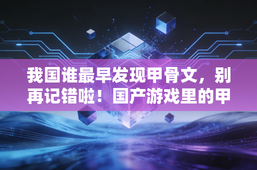 我国谁最早发现甲骨文，别再记错啦！国产游戏里的甲骨文彩蛋原来这么好玩