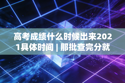 高考成绩什么时候出来2021具体时间 | 那批查完分就冲去网吧开黑的人，现在怎么样了？