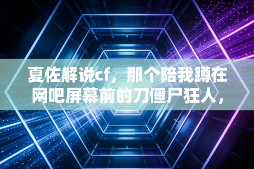 夏佐解说cf，那个陪我蹲在网吧屏幕前的刀僵尸狂人，现在还在你收藏夹里吗？