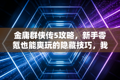 金庸群侠传5攻略，新手零氪也能爽玩的隐藏技巧，我蹲网吧通关攒出的干货
