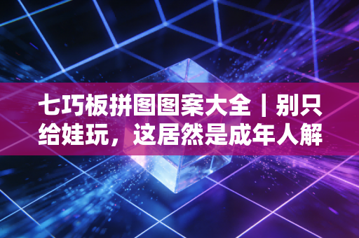 七巧板拼图图案大全｜别只给娃玩，这居然是成年人解压上瘾的隐形神作