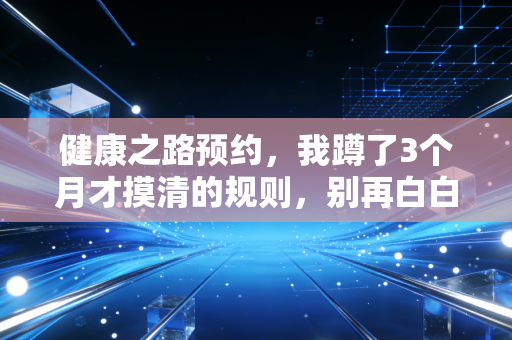 健康之路预约，我蹲了3个月才摸清的规则，别再白白浪费时间蹲点抢号