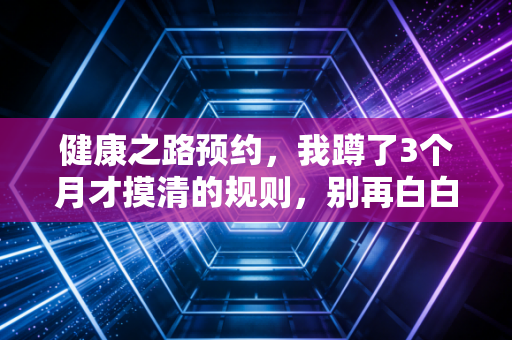 健康之路预约，我蹲了3个月才摸清的规则，别再白白浪费时间蹲点抢号