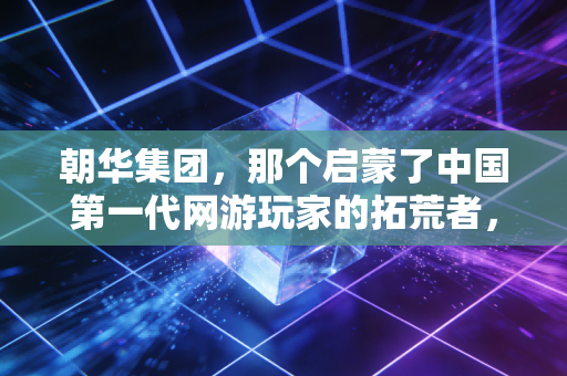 朝华集团，那个启蒙了中国第一代网游玩家的拓荒者，为何消失在大众视野里？