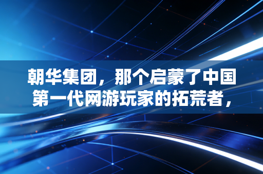 朝华集团，那个启蒙了中国第一代网游玩家的拓荒者，为何消失在大众视野里？