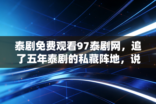泰剧免费观看97泰剧网，追了五年泰剧的私藏阵地，说说免费看剧背后的真真假假