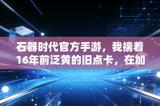 石器时代官方手游，我揣着16年前泛黄的旧点卡，在加加村村口找到了失联多年的兄弟