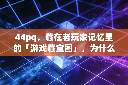 44pq，藏在老玩家记忆里的「游戏藏宝图」，为什么我们找了十几年还没丢？