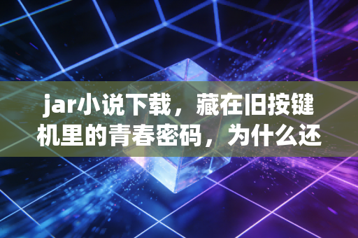 jar小说下载，藏在旧按键机里的青春密码，为什么还有人在找？