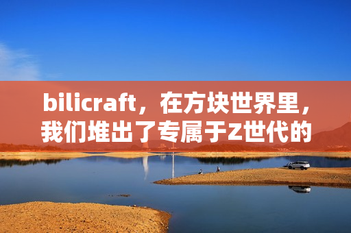 bilicraft，在方块世界里，我们堆出了专属于Z世代的精神自留地
