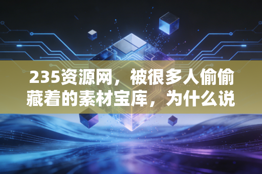 235资源网，被很多人偷偷藏着的素材宝库，为什么说它是普通人的生产力杠杆？