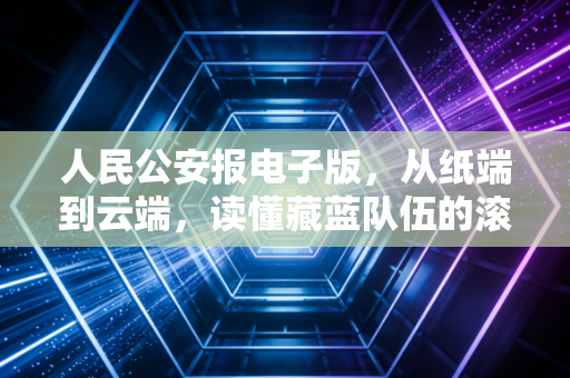 人民公安报电子版，从纸端到云端，读懂藏蓝队伍的滚烫初心