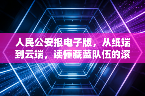 人民公安报电子版，从纸端到云端，读懂藏蓝队伍的滚烫初心