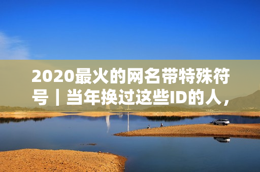2020最火的网名带特殊符号｜当年换过这些ID的人，现在都藏着哪些故事？
