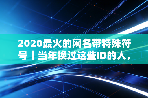 2020最火的网名带特殊符号｜当年换过这些ID的人，现在都藏着哪些故事？