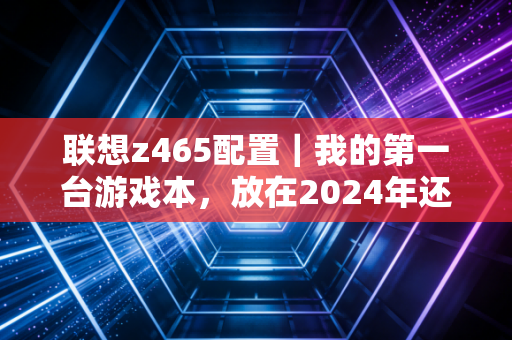 联想z465配置|我的第一台游戏本,放在2024年还能打什么?