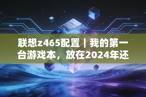 联想z465配置｜我的第一台游戏本，放在2024年还能打什么？