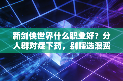 新剑侠世界什么职业好？分人群对症下药，别瞎选浪费半年精力
