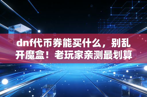dnf代币券能买什么，别乱开魔盒！老玩家亲测最划算的用法攻略