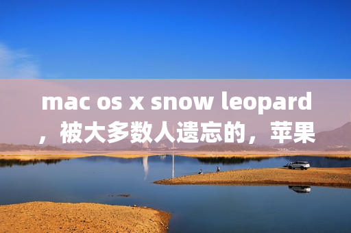 mac os x snow leopard，被大多数人遗忘的，苹果最后一代真正良心的操作系统