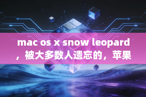 mac os x snow leopard，被大多数人遗忘的，苹果最后一代真正良心的操作系统