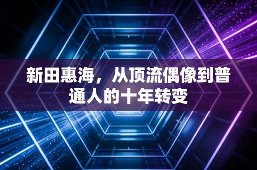 新田惠海，从顶流偶像到普通人的十年转变