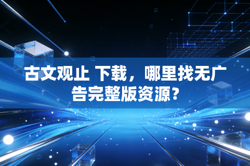 古文观止 下载，哪里找无广告完整版资源？