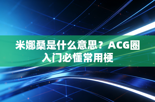 米娜桑是什么意思？ACG圈入门必懂常用梗
