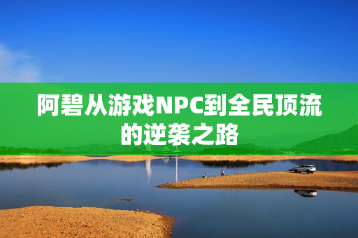 阿碧从游戏NPC到全民顶流的逆袭之路