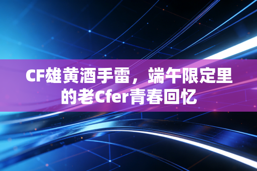 CF雄黄酒手雷，端午限定里的老Cfer青春回忆