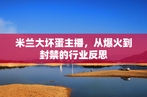 米兰大坏蛋主播,从爆火到封禁的行业反思