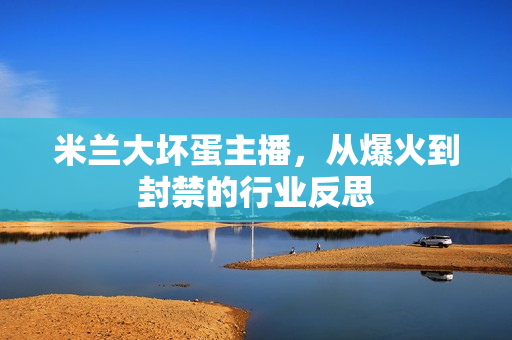 米兰大坏蛋主播,从爆火到封禁的行业反思