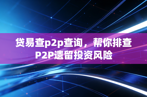 贷易查p2p查询，帮你排查P2P遗留投资风险