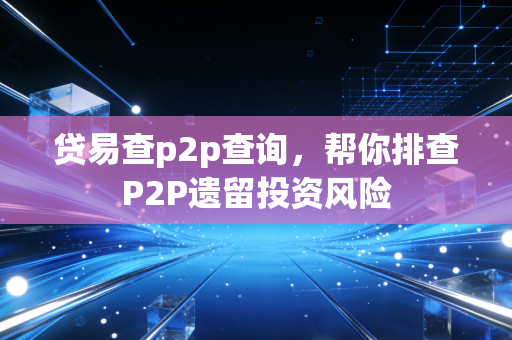贷易查p2p查询，帮你排查P2P遗留投资风险