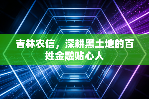 吉林农信，深耕黑土地的百姓金融贴心人