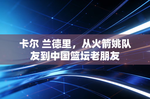 卡尔 兰德里，从火箭姚队友到中国篮坛老朋友