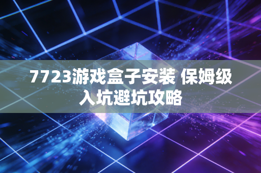 7723游戏盒子安装 保姆级入坑避坑攻略