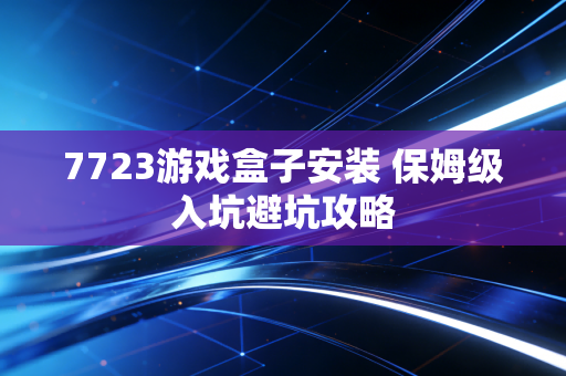 7723游戏盒子安装 保姆级入坑避坑攻略