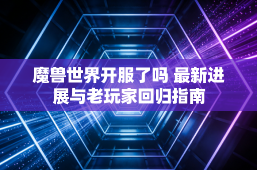 魔兽世界开服了吗 最新进展与老玩家回归指南