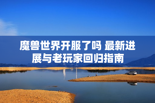 魔兽世界开服了吗 最新进展与老玩家回归指南