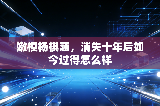 嫩模杨棋涵，消失十年后如今过得怎么样