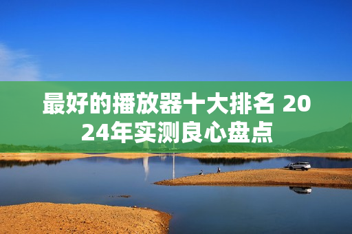 最好的播放器十大排名 2024年实测良心盘点