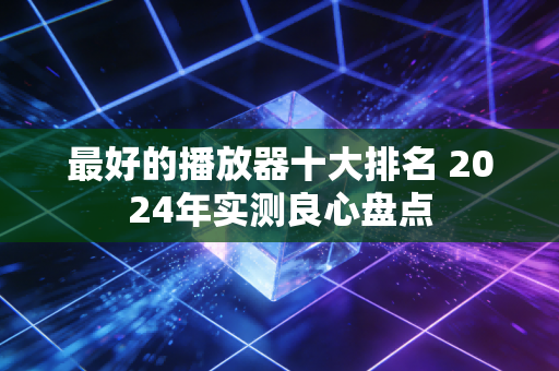 最好的播放器十大排名 2024年实测良心盘点