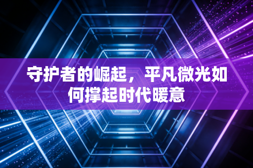 守护者的崛起，平凡微光如何撑起时代暖意