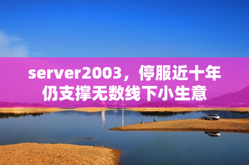 server2003，停服近十年仍支撑无数线下小生意