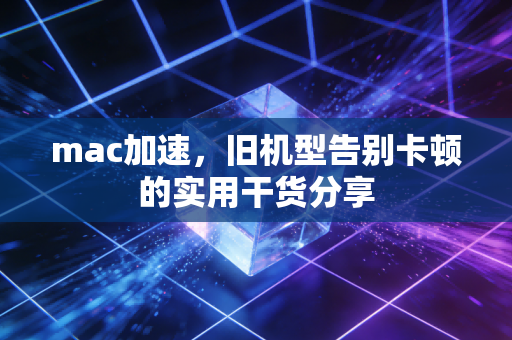 mac加速，旧机型告别卡顿的实用干货分享